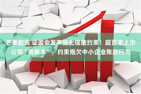 芒果配资 证监会发声强化信披约束！超百家上市公司“亮账本”，约束拖欠中小企业账款行为