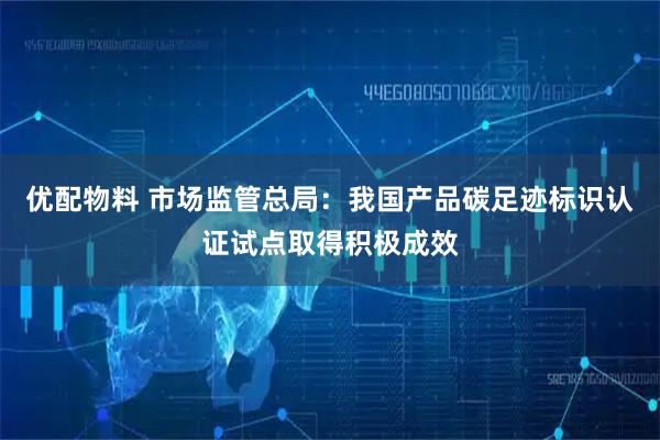 优配物料 市场监管总局：我国产品碳足迹标识认证试点取得积极成效