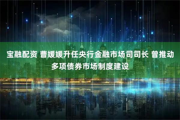 宝融配资 曹媛媛升任央行金融市场司司长 曾推动多项债券市场制度建设