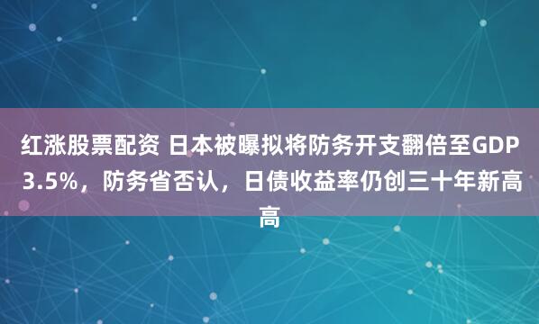 红涨股票配资 日本被曝拟将防务开支翻倍至GDP 3.5%，防务省否认，日债收益率仍创三十年新高
