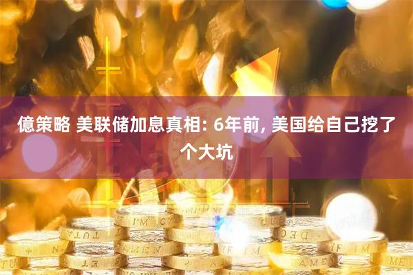 億策略 美联储加息真相: 6年前, 美国给自己挖了个大坑