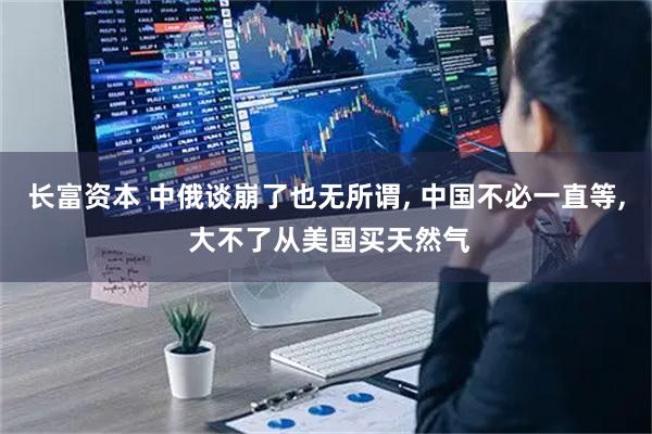 长富资本 中俄谈崩了也无所谓, 中国不必一直等, 大不了从美国买天然气