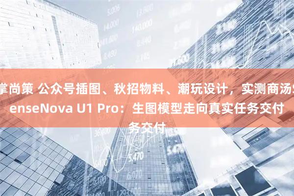 掌尚策 公众号插图、秋招物料、潮玩设计，实测商汤SenseNova U1 Pro：生图模型走向真实任务交付