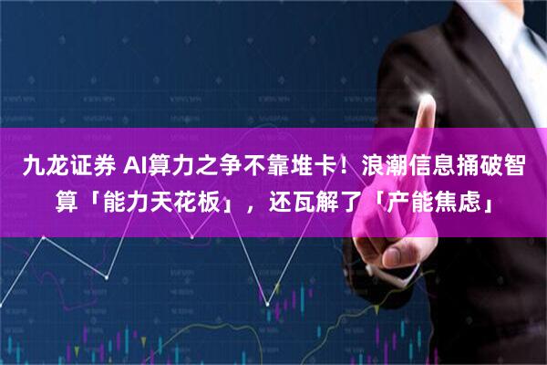 九龙证券 AI算力之争不靠堆卡！浪潮信息捅破智算「能力天花板」，还瓦解了「产能焦虑」