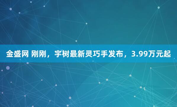 金盛网 刚刚，宇树最新灵巧手发布，3.99万元起