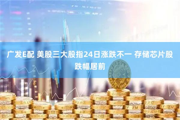 广发E配 美股三大股指24日涨跌不一 存储芯片股跌幅居前