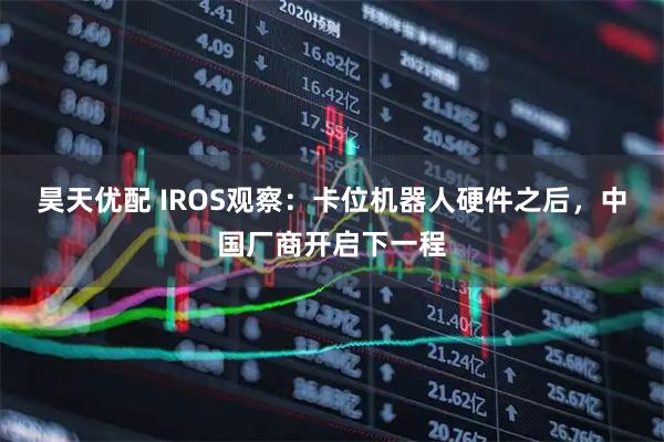 昊天优配 IROS观察：卡位机器人硬件之后，中国厂商开启下一程