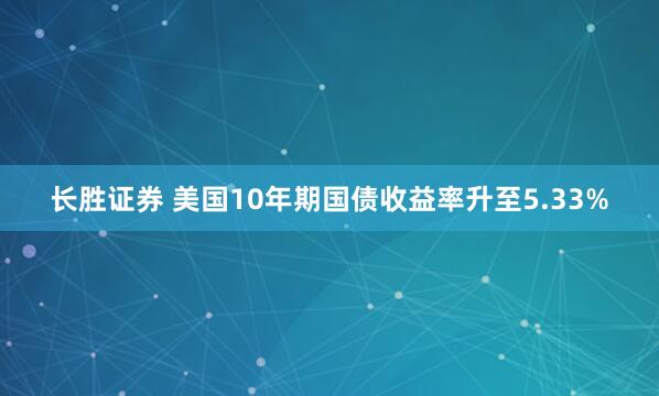 长胜证券 美国10年期国债收益率升至5.33%