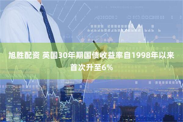 旭胜配资 英国30年期国债收益率自1998年以来首次升至6%