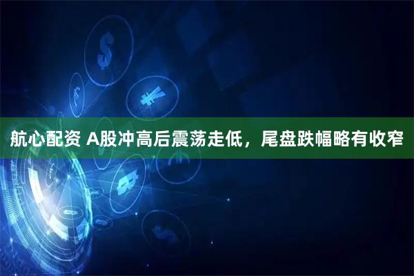 航心配资 A股冲高后震荡走低，尾盘跌幅略有收窄