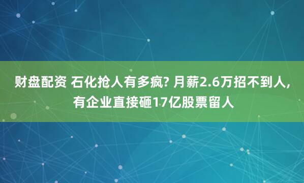 财盘配资 石化抢人有多疯? 月薪2.6万招不到人, 有企业直接砸17亿股票留人