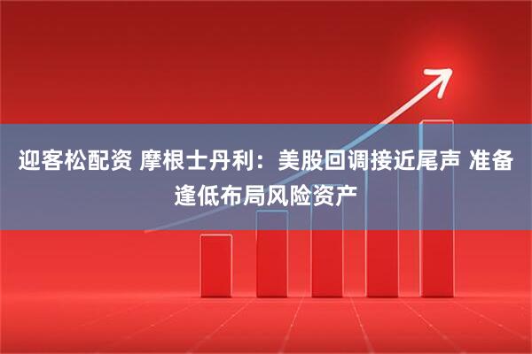 迎客松配资 摩根士丹利：美股回调接近尾声 准备逢低布局风险资产