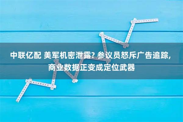 中联亿配 美军机密泄露? 参议员怒斥广告追踪, 商业数据正变成定位武器