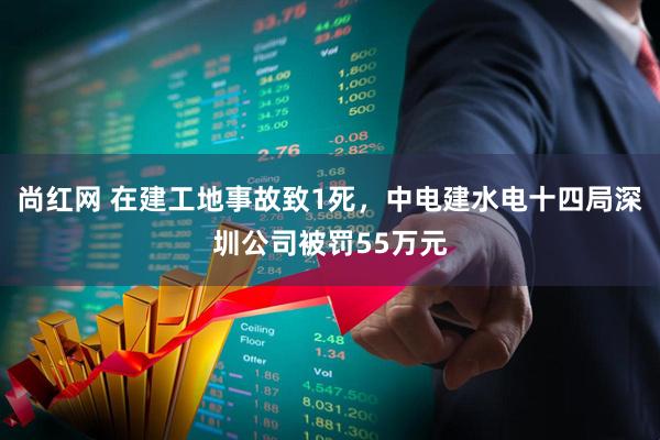 尚红网 在建工地事故致1死，中电建水电十四局深圳公司被罚55万元