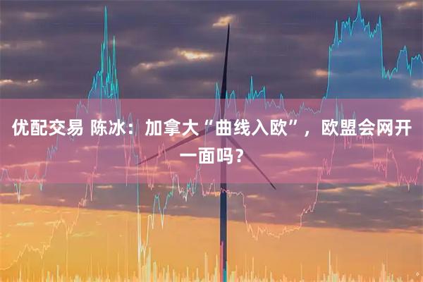 优配交易 陈冰:加拿大“曲线入欧”,欧盟会网开一面吗?