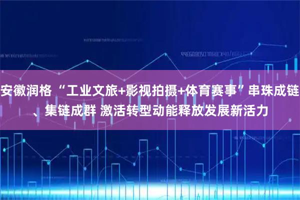 安徽润格 “工业文旅+影视拍摄+体育赛事”串珠成链、集链成群 激活转型动能释放发展新活力