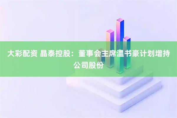大彩配资 晶泰控股：董事会主席温书豪计划增持公司股份