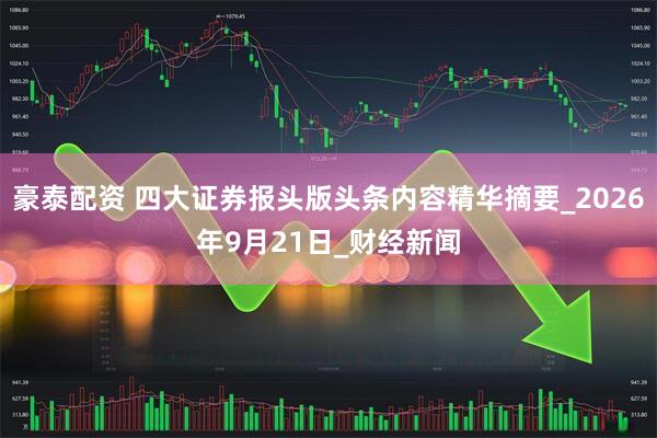 豪泰配资 四大证券报头版头条内容精华摘要_2026年9月21日_财经新闻